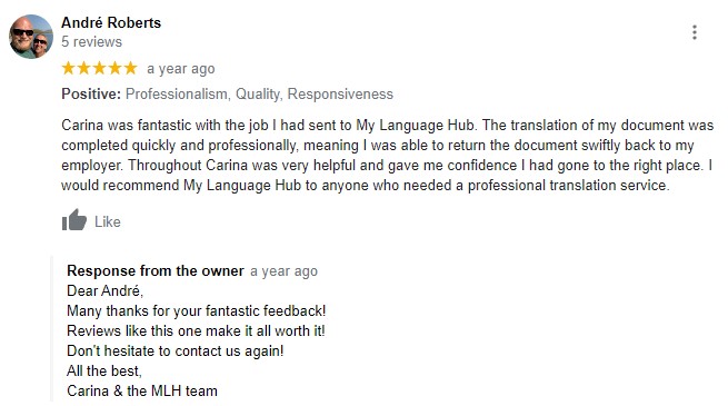 Positive: Professionalism, Quality, Responsiveness Carina was fantastic with the job I had sent to My Language Hub. The translation of my document was completed quickly and professionally, meaning I was able to return the document swiftly back to my employer. Throughout Carina was very helpful and gave me confidence I had gone to the right place. I would recommend My Language Hub to anyone who needed a professional translation service. Response from the ownera year ago Response from the ownera year ago Dear André, Many thanks for your fantastic feedback! Reviews like this one make it all worth it! Don't hesitate to contact us again! All the best, Carina & the MLH team